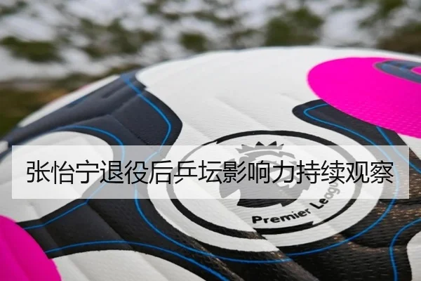 张怡宁退役后乒坛影响力持续观察